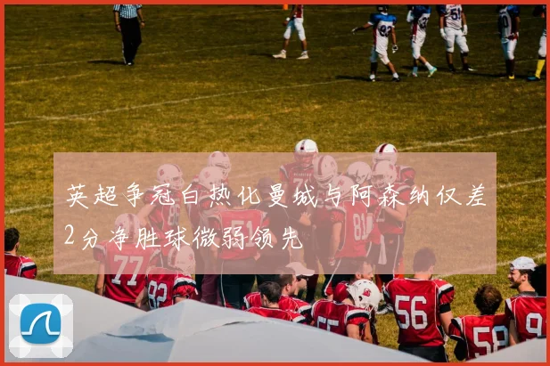 英超争冠白热化曼城与阿森纳仅差2分净胜球微弱领先