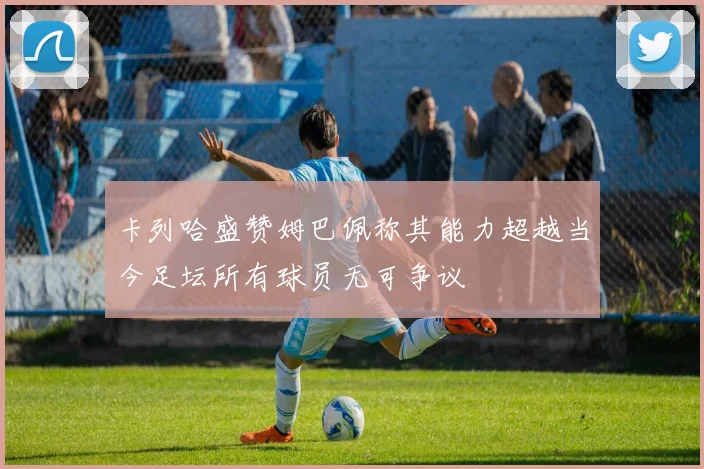 卡列哈盛赞姆巴佩称其能力超越当今足坛所有球员无可争议