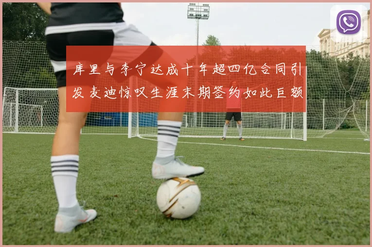 库里与李宁达成十年超四亿合同引发麦迪惊叹生涯末期签约如此巨额前所未闻