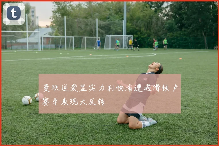 曼联逆袭显实力利物浦遭遇滑铁卢赛季表现大反转