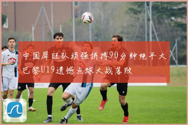 中国犀旺队顽强拼搏90分钟绝平大巴黎U19遗憾点球大战落败