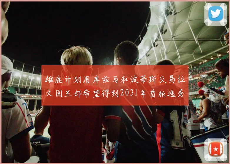 雄鹿计划用库兹马和波蒂斯交易拉文国王却希望得到2031年首轮选秀权