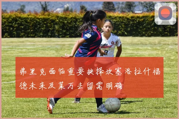 弗里克面临重要抉择坎塞洛拉什福德未来及莱万去留需明确