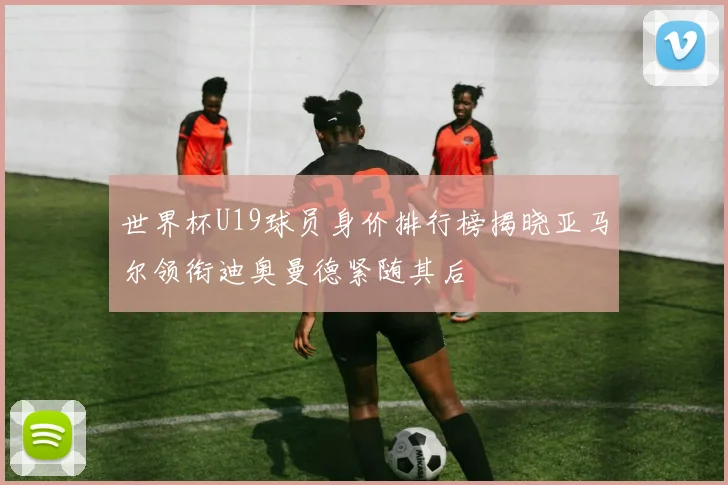 世界杯U19球员身价排行榜揭晓亚马尔领衔迪奥曼德紧随其后