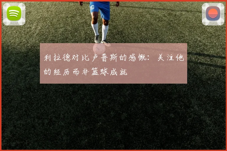 利拉德对比卢普斯的感慨：关注他的经历而非篮球成就