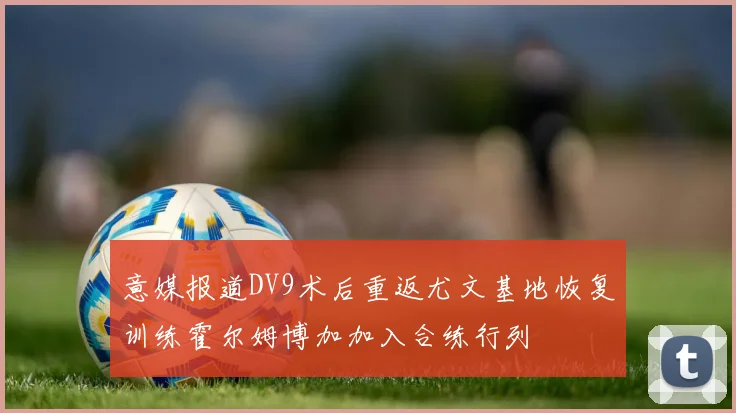 意媒报道DV9术后重返尤文基地恢复训练霍尔姆博加加入合练行列