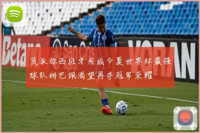 莫派称西班牙或成今夏世界杯最强球队姆巴佩渴望再夺冠军荣耀