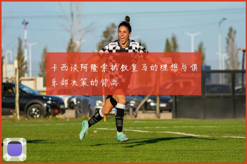 卡西谈阿隆索执教皇马的理想与俱乐部决策的背离
