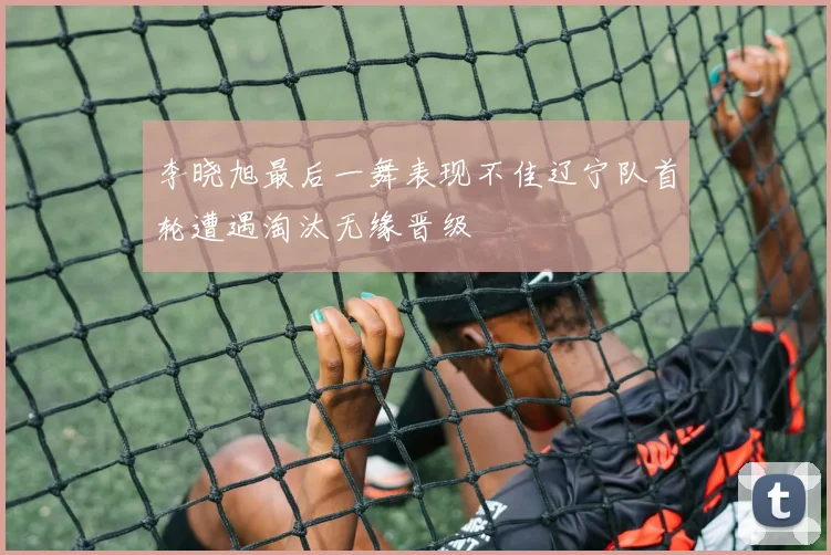 李晓旭最后一舞表现不佳辽宁队首轮遭遇淘汰无缘晋级