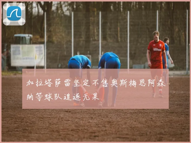 加拉塔萨雷坚定不售奥斯梅恩阿森纳等球队追逐无果