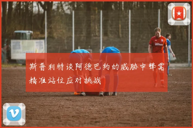 斯普利特谈阿德巴约的威胁中锋需精准站位应对挑战