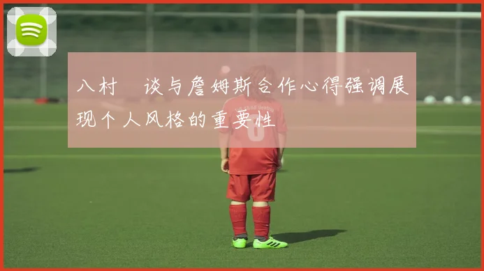 八村塁谈与詹姆斯合作心得强调展现个人风格的重要性