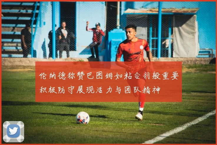 伦纳德称赞巴图姆如粘合剂般重要积极防守展现活力与团队精神