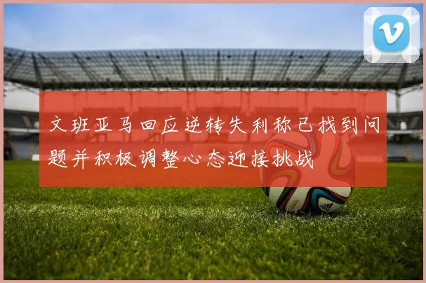 文班亚马回应逆转失利称已找到问题并积极调整心态迎接挑战